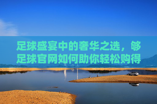 足球盛宴中的奢华之选，够足球官网如何助你轻松购得LV