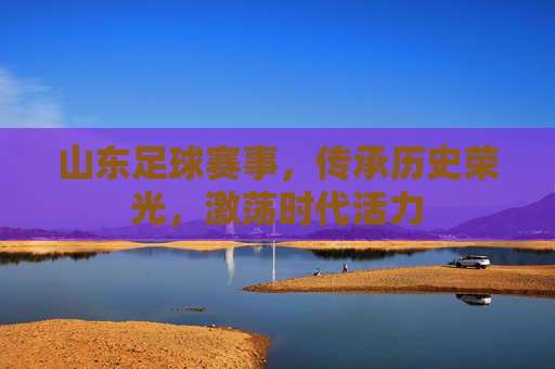 山东足球赛事,传承历史荣光,激荡时代活力
