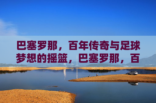 巴塞罗那,百年传奇与足球梦想的摇篮,巴塞罗那,百年传奇与足球梦想的摇篮