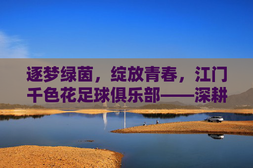 逐梦绿茵,绽放青春,江门千色花足球俱乐部——深耕本土足球,打造区域足球新标杆