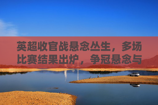 英超收官战悬念丛生，多场比赛结果出炉，争冠悬念与保级压力并存，英超收官战悬念丛生，多场对决结果出炉，争冠与保级压力并存