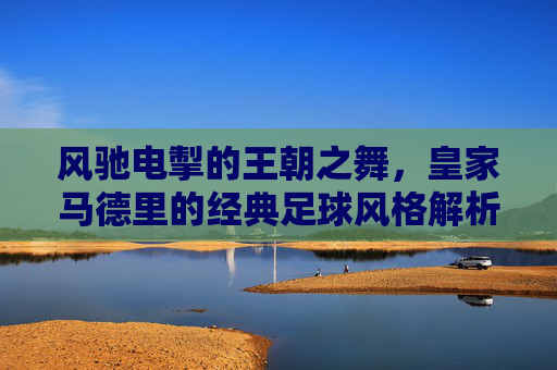 风驰电掣的王朝之舞，皇家马德里的经典足球风格解析，风驰电掣的王朝之舞，皇家马德里的经典足球风格解析