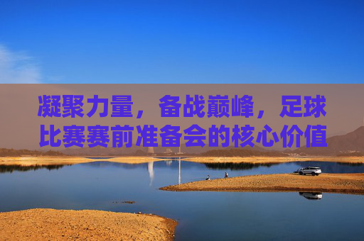 凝聚力量，备战巅峰，足球比赛赛前准备会的核心价值与行动指南