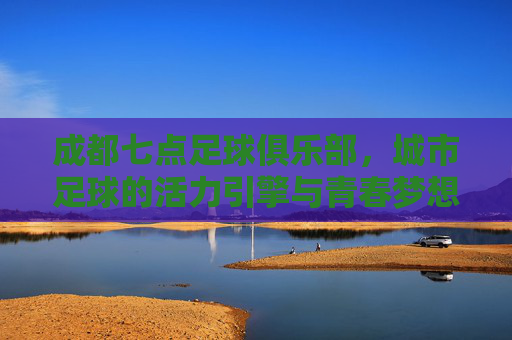 成都七点足球俱乐部，城市足球的活力引擎与青春梦想