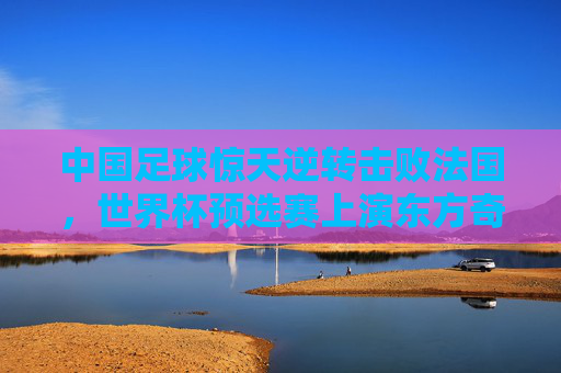 中国足球惊天逆转击败法国，世界杯预选赛上演东方奇迹