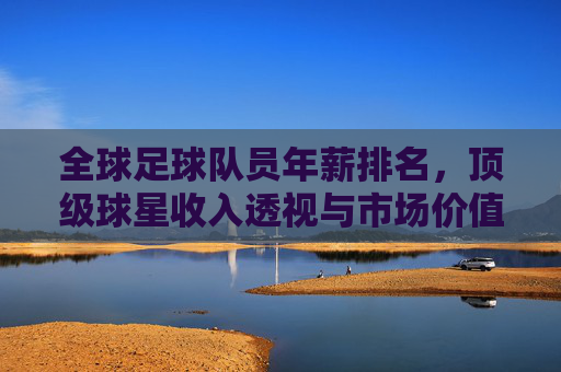 全球足球队员年薪排名,顶级球星收入透视与市场价值逻辑解析