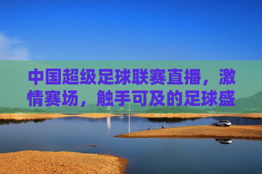 中国超级足球联赛直播，激情赛场，触手可及的足球盛宴