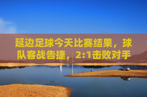 延边足球今天比赛结果,球队客战告捷,2:1击败对手,关键球员表现亮眼