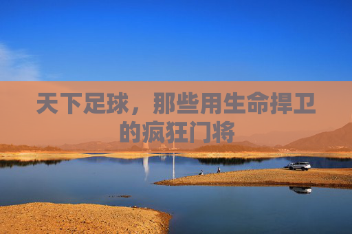 天下足球,那些用生命捍卫的疯狂门将