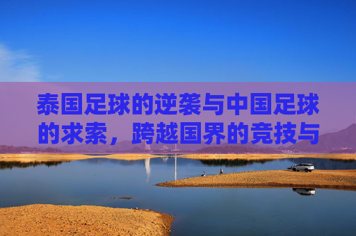 泰国足球的逆袭与中国足球的求索，跨越国界的竞技与反思