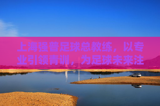 上海强普足球总教练,以专业引领青训,为足球未来注入活力