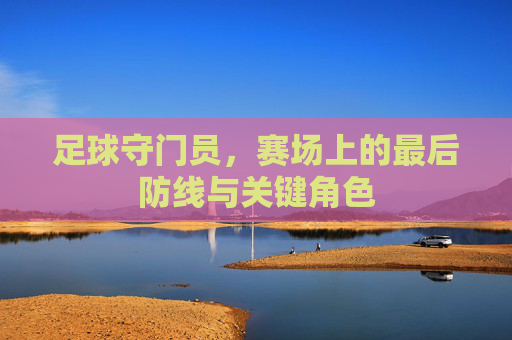 足球守门员,赛场上的最后防线与关键角色