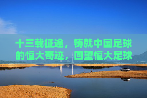 十三载征途,铸就中国足球的恒大奇迹,回望恒大足球13年辉煌与思考,十三载征途,回望恒大足球的辉煌与思考