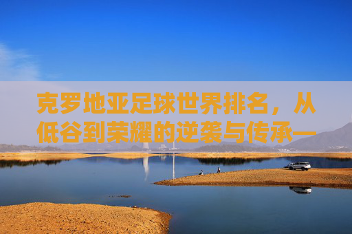 克罗地亚足球世界排名,从低谷到荣耀的逆袭与传承——历史轨迹与当前地位解析