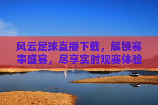 风云足球直播下载，解锁赛事盛宴，尽享实时观赛体验，风云足球直播下载，解锁赛事盛宴，尽享实时观赛体验