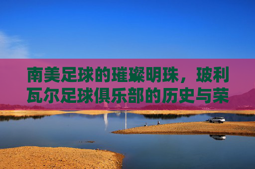 南美足球的璀璨明珠,玻利瓦尔足球俱乐部的历史与荣耀,南美足球的璀璨明珠,玻利瓦尔足球俱乐部的历史与荣耀