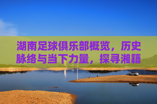 湖南足球俱乐部概览，历史脉络与当下力量，探寻湘籍足坛的发展轨迹，湖南足球俱乐部概览，历史脉络与当下力量，探寻湘籍足坛的发展轨迹