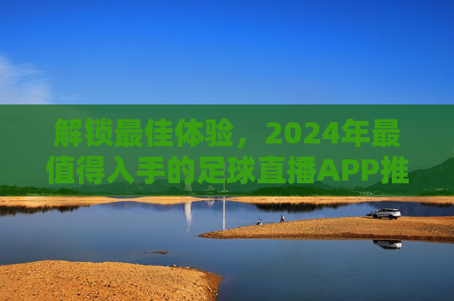 解锁最佳体验，2024年最值得入手的足球直播APP推荐