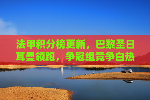 法甲积分榜更新,巴黎圣日耳曼领跑,争冠组竞争白热化,降级区压力重重