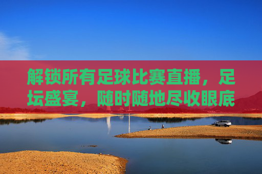 解锁所有足球比赛直播，足坛盛宴，随时随地尽收眼底
