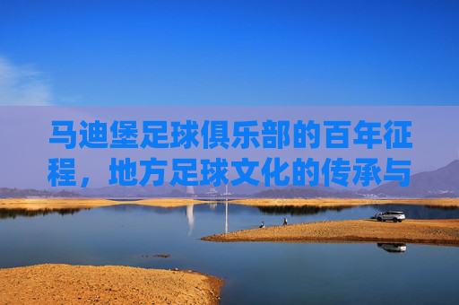 马迪堡足球俱乐部的百年征程，地方足球文化的传承与职业联赛的现代化发展，百年征程与现代化发展，马迪堡足球俱乐部的足球文化传承之路