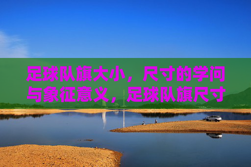足球队旗大小，尺寸的学问与象征意义，足球队旗尺寸的学问，大小背后的象征意义与规范解析