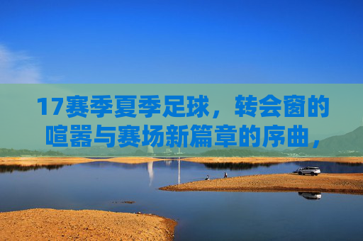17赛季夏季足球,转会窗的喧嚣与赛场新篇章的序曲,17赛季夏窗,转会喧嚣与赛场新篇章的序曲