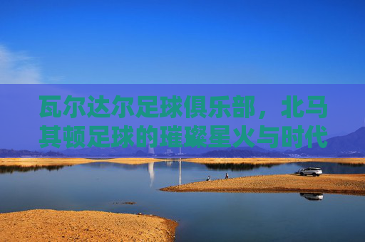 瓦尔达尔足球俱乐部,北马其顿足球的璀璨星火与时代印记