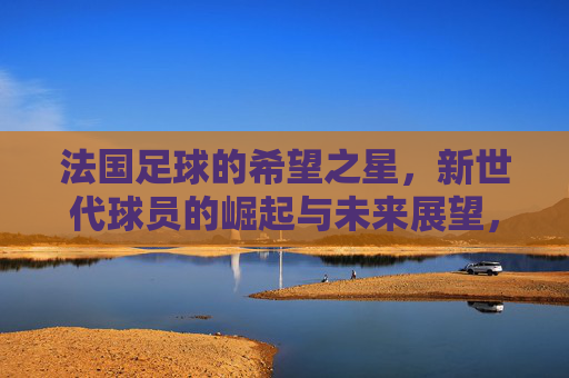 法国足球的希望之星，新世代球员的崛起与未来展望，法国足球的希望之星，新世代球员的崛起与未来展望