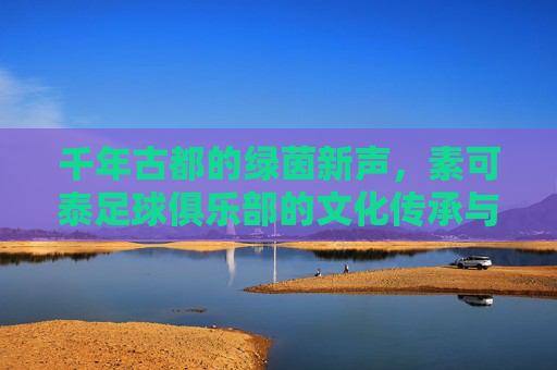 千年古都的绿茵新声,素可泰足球俱乐部的文化传承与竞技之路,千年古都的绿茵新声,素可泰足球俱乐部的文化传承与竞技之路