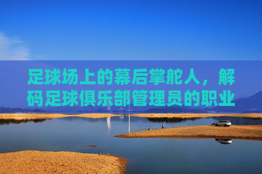 足球场上的幕后掌舵人，解码足球俱乐部管理员的职业价值与挑战，足球场上的幕后掌舵人，解码足球俱乐部管理员的职业价值与挑战