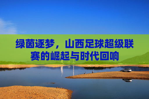 绿茵逐梦,山西足球超级联赛的崛起与时代回响