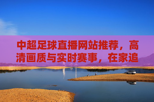 中超足球直播网站推荐,高清画质与实时赛事,在家追球更尽兴,中超足球直播网站推荐,高清画质与实时赛事,在家追球更尽兴