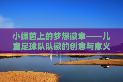 小绿茵上的梦想徽章——儿童足球队队徽的创意与意义,小绿茵上的梦想徽章——儿童足球队队徽的创意与意义