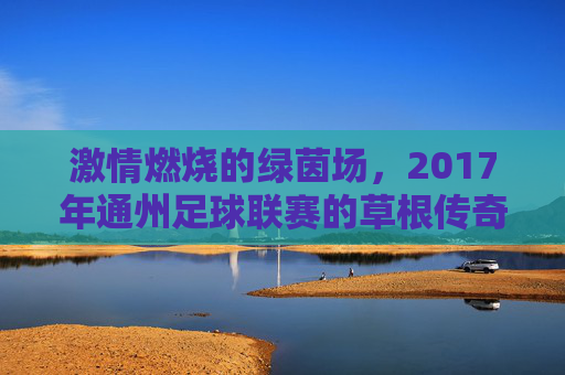 激情燃烧的绿茵场,2017年通州足球联赛的草根传奇与城市活力