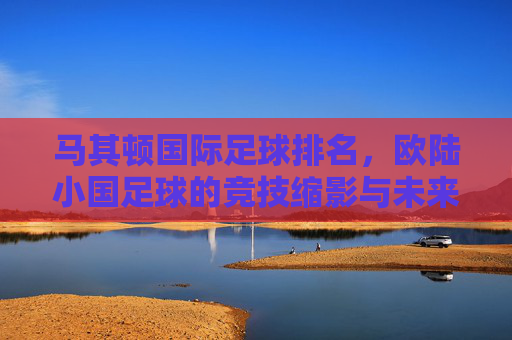 马其顿国际足球排名,欧陆小国足球的竞技缩影与未来展望