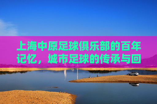 上海中原足球俱乐部的百年记忆,城市足球的传承与回响,上海中原足球俱乐部的百年记忆,城市足球的传承与回响