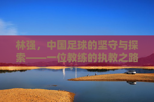 林强,中国足球的坚守与探索——一位教练的执教之路与时代回响
