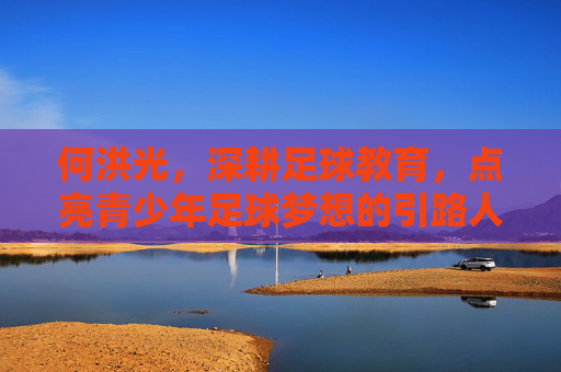 何洪光，深耕足球教育，点亮青少年足球梦想的引路人，何洪光，深耕足球教育，点亮青少年足球梦想的引路人