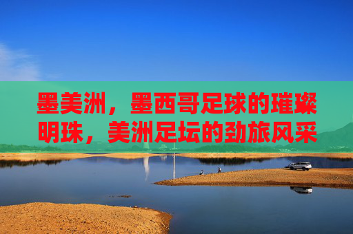 墨美洲，墨西哥足球的璀璨明珠，美洲足坛的劲旅风采，墨美洲，墨西哥足球的璀璨明珠，美洲足坛的劲旅风采