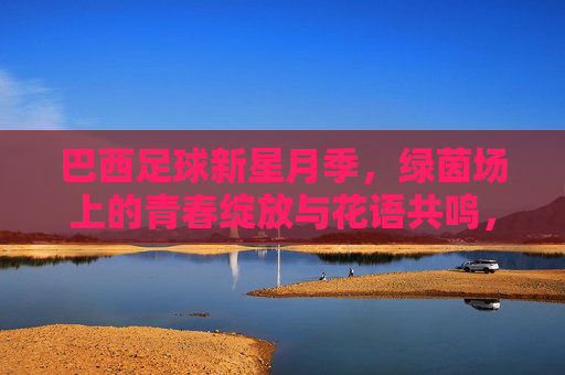 巴西足球新星月季,绿茵场上的青春绽放与花语共鸣,巴西足球新星月季,绿茵场上的青春绽放与花语共鸣