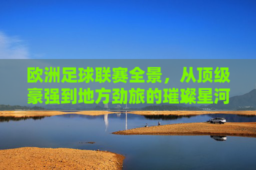 欧洲足球联赛全景，从顶级豪强到地方劲旅的璀璨星河——解析欧洲所有足球联赛的独特魅力与历史传承，欧洲足球联赛全景，从顶级豪强到地方劲旅的璀璨星河——解析所有足球联赛的独特魅力与历史传承