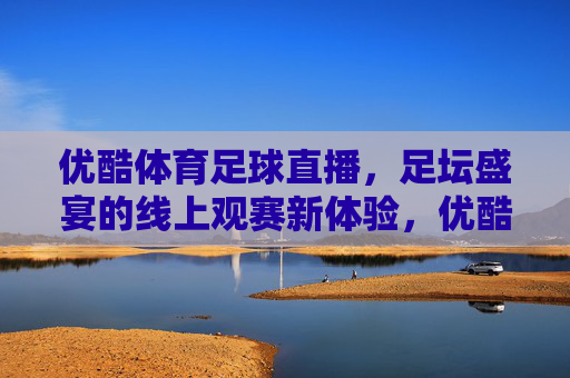 优酷体育足球直播,足坛盛宴的线上观赛新体验,优酷体育足球直播,足坛盛宴的线上观赛新体验