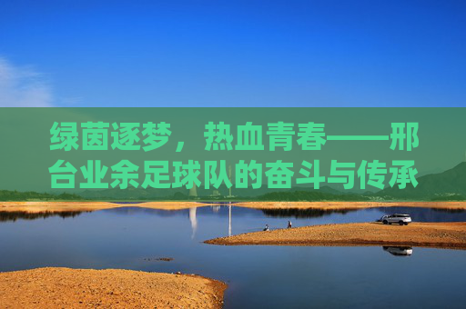 绿茵逐梦,热血青春——邢台业余足球队的奋斗与传承,绿茵逐梦,热血青春——邢台业余足球队的奋斗与传承