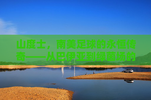 山度士，南美足球的永恒传奇——从巴伊亚到绿茵场的百年荣光与精神传承