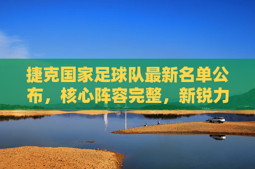 捷克国家足球队最新名单公布，核心阵容完整，新锐力量蓄势待发，捷克国家足球队最新名单公布，核心阵容完整，新锐力量蓄势待发