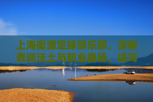 上海衡源足球俱乐部，深耕青训沃土与职业赛场，续写足球传承新篇章，上海衡源足球俱乐部，深耕青训沃土与职业赛场，续写足球传承新篇章