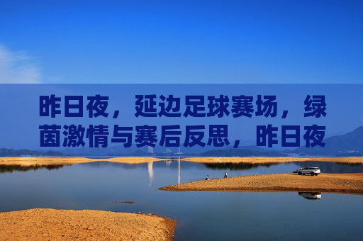 昨日夜，延边足球赛场，绿茵激情与赛后反思，昨日夜，延边足球赛场，绿茵激情与赛后反思