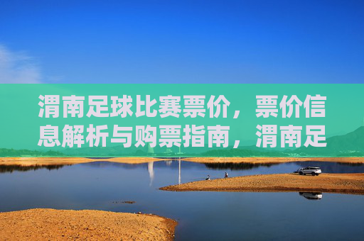 渭南足球比赛票价，票价信息解析与购票指南，渭南足球比赛票价信息解析与购票指南