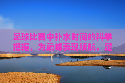 足球比赛中补水时间的科学把握，为巅峰表现续航，足球比赛中科学把握补水时间，为巅峰表现续航